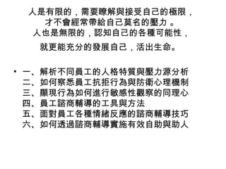 人是有限的，需要瞭解與接受自己的極限，
   才不會經常帶給自己莫名的壓力 。
  人也是無限的，認知自己的各種可能性，
   就更能充分的發展自己，活出生命。

• 一、解析不同員工的人格特質與壓力源分析
  二、如何察悉員工抗拒行為與防衛心理機制
  三、顯現行為如何進行敏感性觀察的同理心
  四、員工諮商輔導的工具與方法
  五、面對員工各種情緒反應的諮商輔導技巧
  六、如何透過諮商輔導實施有效自助與助人
 