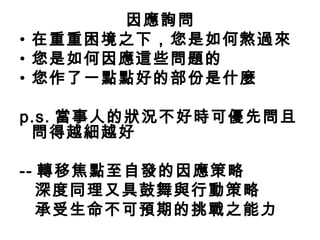 因應詢問
• 在重重困境之下，您是如何熬過來
• 您是如何因應這些問題的
• 您作了一點點好的部份是什麼

p.s. 當事人的狀況不好時可優先問且
 問得越細越好

-- 轉移焦點至自發的因應策略
   深度同理又具鼓舞與行動策略
   承受生命不可預期的挑戰之能力
 
