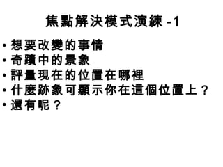 焦點解決模式演練 -1
•   想要改變的事情
•   奇蹟中的景象
•   評量現在的位置在哪裡
•   什麼跡象可顯示你在這個位置上？
•   還有呢？
 