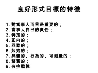 良好形式目標的特徵

1.   對當事人而言是重要的；
2.   當事人自己的責任；
3.   特定的；
4.   正向的；
5.   互動的；
6.   起始的；
7.   具體的、行為的、可測量的；
8.   務實的；
9.   有挑戰性
 