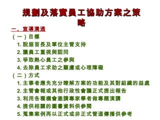 規劃及落實員工協助方案之策
        略
一、宣導溝通
（一）目標
 1. 說服首長及單位主管支持
 2. 讓員工重視與認同
 3. 爭取熱心員工之參與
 4. 去除員工求助之顧慮或心理障礙
（二）方式
 1. 主事者應先充分瞭解方案的功能及其對組織的益處
 2. 主管會報或其他行政性會議正式提出報告
 3. 利用各種機會邀請專家學者做專題演講
 4. 提供相關的圖書資料供參閱
 5. 蒐集案例再以正式或非正式管道傳播供參考
 