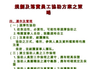 規劃及落實員工協助方案之策
       略
四、運作及管理
（一）選擇性協助
 1. 依急迫性、必要性、可能性等選擇協助之
 2. 喚醒當事人自助，鼓勵適時自立
（二）注意保密、維護隱私
  協助之方式、場所、參與人員及資料檔案等均應
 注意
  保密，並維護當事人隱私。
（三）建立協助人員之工作倫理
 1. 協助人員對工作倫理之遵守，應有較高保證
 2. 協助人員離職後之遵守義務，應有明確規定及保
 證
 