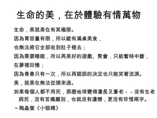 生命的美，在於體驗有情萬物
生命，美就美在有其極限。
因為胃容量有限，所以縱有滿桌美食，
也無法將它全部收到肚子裡去；
因為需要睡眠，所以再美好的遊戲、聚會，只能暫時中斷，
在夢裡回憶；
因為青春只有一次，所以再錯誤的決定也只能笑著流淚。
美，就美在無法從頭來過。
如果每個人都不用死，那麼地球變得漫長又蒼老－－沒有生老
 病死，沒有苦痛離別，也就沒有遺憾，更沒有珍惜兩字。
～陶晶瑩《小眼睛》
 