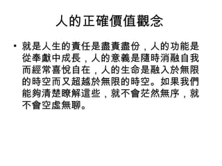 人的正確價值觀念
• 就是人生的責任是盡責盡份，人的功能是
  從奉獻中成長，人的意義是隨時消融自我
  而經常喜悅自在，人的生命是融入於無限
  的時空而又超越於無限的時空。如果我們
  能夠清楚瞭解這些，就不會茫然無序，就
  不會空虛無聊。
 