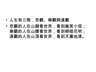 • 人生有三態，悲觀、樂觀與達觀
• 悲觀的人在山腳看世界，看到幽冥小徑；
  樂觀的人在山腰看世界，看到柳暗花明；
  達觀的人在山頂看世界，看到天廣地清。
 