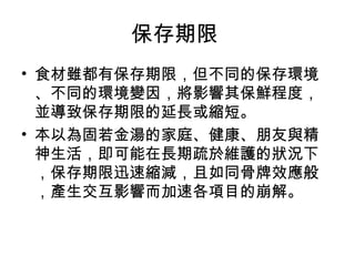 保存期限
• 食材雖都有保存期限，但不同的保存環境
  、不同的環境變因，將影響其保鮮程度，
  並導致保存期限的延長或縮短。
• 本以為固若金湯的家庭、健康、朋友與精
  神生活，即可能在長期疏於維護的狀況下
  ，保存期限迅速縮減，且如同骨牌效應般
  ，產生交互影響而加速各項目的崩解。
 