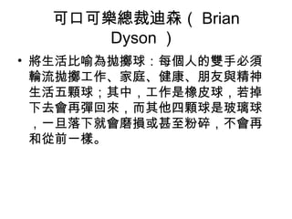 可口可樂總裁迪森（ Brian
      Dyson ）
• 將生活比喻為拋擲球：每個人的雙手必須
  輪流拋擲工作、家庭、健康、朋友與精神
  生活五顆球；其中，工作是橡皮球，若掉
  下去會再彈回來，而其他四顆球是玻璃球
  ，一旦落下就會磨損或甚至粉碎，不會再
  和從前一樣。
 
