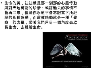 • 生命的美，往往就是那一剎那的心靈悸動
  與對天地萬物的珍惜；或許過去的事情不
  會再回來，但是你永遠不會忘記當下所經
  歷的那種感動，而這種感動就是一種「覺
  察」的力量，帶著我們用另一個角度去欣
  賞生命、去體驗生命。
 