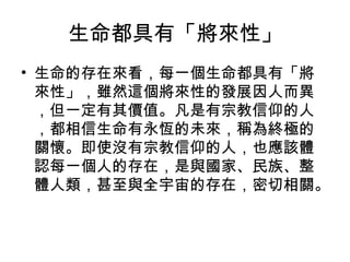 生命都具有「將來性」
• 生命的存在來看，每一個生命都具有「將
  來性」，雖然這個將來性的發展因人而異
  ，但一定有其價值。凡是有宗教信仰的人
  ，都相信生命有永恆的未來，稱為終極的
  關懷。即使沒有宗教信仰的人，也應該體
  認每一個人的存在，是與國家、民族、整
  體人類，甚至與全宇宙的存在，密切相關。
 