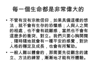 每一個生命都是非常偉大的
• 不管有沒有宗教信仰，如果具備這樣的想
  法，就不會有生存的恐懼感；人與人之間
  的相處，也不會有疏離感，當然也不會有
  這麼多的衝突、對立。我們只要心胸開闊
  ，隨時隨地就會有一種平安的感覺，對於
  人格的穩定及成長，也會有所幫助。
• 一般人難以體會的，那需要先從觀念的建
  立、方法的練習，漸漸地才能有所體驗。
 