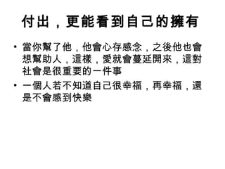 付出，更能看到自己的擁有
• 當你幫了他，他會心存感念，之後他也會
  想幫助人，這樣，愛就會蔓延開來，這對
  社會是很重要的一件事
• 一個人若不知道自己很幸福，再幸福，還
  是不會感到快樂
 