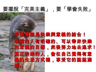 要擺脫「完美主義」，要「學會失敗」



 • 幸福應該是快樂與意義的結合！
 • 幸福的人有明確的、可以帶來快樂
   和意義的目標，然後努力地去追求 !
 • 真正快樂的人，會在自己覺得有意
   義的生活方式裡，享受它的點點滴
   滴。
 