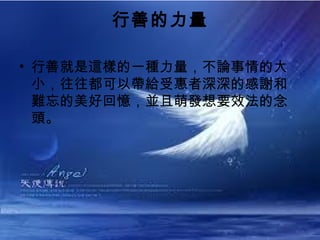行善的力量

• 行善就是這樣的一種力量，不論事情的大
  小，往往都可以帶給受惠者深深的感謝和
  難忘的美好回憶，並且萌發想要效法的念
  頭。
 