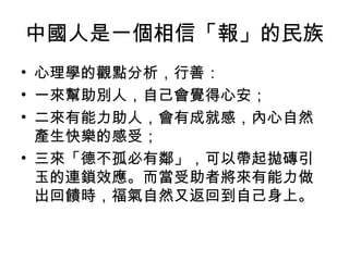 中國人是一個相信「報」的民族
• 心理學的觀點分析，行善：
• 一來幫助別人，自己會覺得心安；
• 二來有能力助人，會有成就感，內心自然
  產生快樂的感受；
• 三來「德不孤必有鄰」，可以帶起拋磚引
  玉的連鎖效應。而當受助者將來有能力做
  出回饋時，福氣自然又返回到自己身上。
 