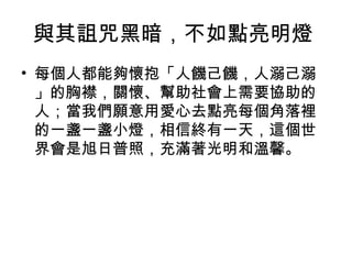 與其詛咒黑暗，不如點亮明燈
• 每個人都能夠懷抱「人饑己饑，人溺己溺
  」的胸襟，關懷、幫助社會上需要協助的
  人；當我們願意用愛心去點亮每個角落裡
  的一盞一盞小燈，相信終有一天，這個世
  界會是旭日普照，充滿著光明和溫馨。
 