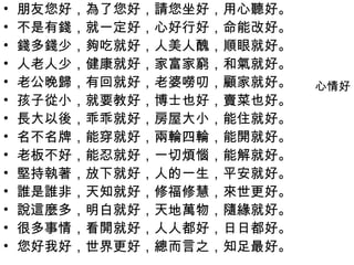 •   朋友您好，為了您好，請您坐好，用心聽好。
•   不是有錢，就一定好，心好行好，命能改好。
•   錢多錢少，夠吃就好，人美人醜，順眼就好。
•   人老人少，健康就好，家富家窮，和氣就好。
•   老公晚歸，有回就好，老婆嘮叨，顧家就好。   心情好
•   孩子從小，就要教好，博士也好，賣菜也好。
•   長大以後，乖乖就好，房屋大小，能住就好。
•   名不名牌，能穿就好，兩輪四輪，能開就好。
•   老板不好，能忍就好，一切煩惱，能解就好。
•   堅持執著，放下就好，人的一生，平安就好。
•   誰是誰非，天知就好，修福修慧，來世更好。
•   說這麼多，明白就好，天地萬物，隨緣就好。
•   很多事情，看開就好，人人都好，日日都好。
•   您好我好，世界更好，總而言之，知足最好。
 