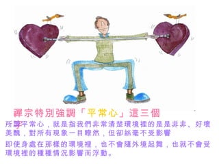 禪宗特別強調「平常心」這三個
 字
所謂平常心，就是指我們非常清楚環境裡的是是非非、好壞
美醜，對所有現象一目瞭然，但卻絲毫不受影響
即使身處在那樣的環境裡，也不會隨外境起舞，也就不會受
環境裡的種種情況影響而浮動。
 