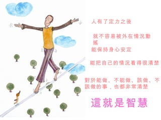 人有了定力之後

 就不容易被外在情況動
 搖
 能保持身心安定

能把自己的情況看得很清楚


對於能做、不能做、該做、不
該做的事，也都非常清楚


 這就是智慧
 
