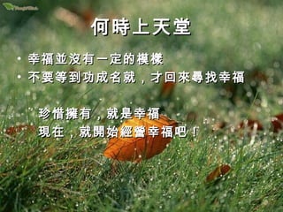 何時上天堂
• 幸福並沒有一定的模樣
• 不要等到功成名就，才回來尋找幸福

 珍惜擁有，就是幸福
 現在，就開始經營幸福吧！
 