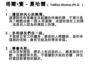 塔爾•賓－夏哈爾 （ TalBen-Shahar,Ph.D. ）
。
1 ：遵從你內心的熱情。
  選擇對你有意義並且能讓你快樂的課，不要只是
  為了輕鬆地拿一個 A 而選課，或選你朋友上的課
  ，或是別人認為你應該上的課。

2 ：多和朋友們在一起。
  不要被日常工作纏身，親密的人際關係，是你幸
  福感的信號，最有可能為你帶來幸福。

3 ：學會失敗。
  成功沒有捷徑，歷史上有成就的人，總是敢於行
  動，也會經常失敗。不要讓對失敗的恐懼，絆住
  你嘗試新事物的腳步。
 