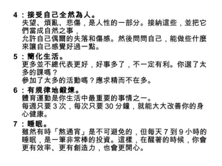 4 ：接受自己全然為人。
  失望、煩亂、悲傷，是人性的一部分。接納這些，並把它
  們當成自然之事，
  允許自己偶爾的失落和傷感。然後問問自己，能做些什麼
  來讓自己感覺好過一點。
5 ：簡化生活。
  更多並不總代表更好，好事多了，不一定有利。你選了太
  多的課嗎？
  參加了太多的活動嗎？應求精而不在多。
6 ：有規律地鍛煉。
  體育運動是你生活中最重要的事情之一。
  每週只要 3 次，每次只要 30 分鐘，就能大大改善你的身
  心健康。
7 ：睡眠。
  雖然有時「熬通宵」是不可避免的，但每天 7 到 9 小時的
  睡眠，是一筆非常棒的投資。這樣，在醒著的時候，你會
  更有效率、更有創造力，也會更開心。
 