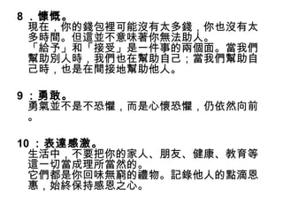 8 ．慷慨。
  現在，你的錢包裡可能沒有太多錢，你也沒有太
  多時間。但這並不意味著你無法助人。
  「給予」和「接受」是一件事的兩個面。當我們
  幫助別人時，我們也在幫助自己；當我們幫助自
  己時，也是在間接地幫助他人。

9 ：勇敢。
  勇氣並不是不恐懼，而是心懷恐懼，仍依然向前
  。

10 ：表達感激。
  生活中，不要把你的家人、朋友、健康、教育等
  這一切當成理所當然的。
  它們都是你回味無窮的禮物。記錄他人的點滴恩
  惠，始終保持感恩之心。
 