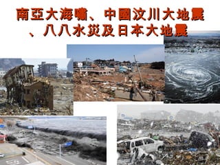 南亞大海嘯、中國汶川大地震
 、八八水災及日本大地震
 