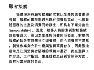 顧客接觸
　　提供服務與顧客接觸的次數比生產製造要來得
頻繁，服務的實現點通常就在消費點完成，也就是
說服務的生產及消費同時發生，即具有不可分割性
(inseparability) 。因此，服務人員的素質對服務績
效影響甚大，也因為生產與消費同時發生，對提供
服務的缺失有時無法立即彌補，而令消費者不滿意
。製造作業則允許生產與消費單獨存在，因此製造
通常是在與消費者隔離的環境中進行，而在選擇工
作方法、工作指派、生產排程及品質管制等方面，
都有相當程度的自由。
 