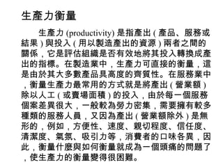 生產力衡量
　　生產力 (productivity) 是指產出 ( 產品、服務或
結果 ) 與投入 ( 用以製造產出的資源 ) 兩者之間的
關係，它是評估組織是否有效地將其投入轉換成產
出的指標。在製造業中，生產力可直接的衡量，這
是由於其大多數產品具高度的齊質性。在服務業中
，衡量生產力最常用的方式就是將產出 ( 營業額 )
除以人工 ( 或賣場面積 ) 的投入，由於每一個服務
個案差異很大，一般較為勞力密集，需要擁有較多
種類的服務人員，又因為產出 ( 營業額除外 ) 是無
形的，例如，方便性、速度、親切程度、信任度、
清潔度、氣氛、吸引力等，消費者的口味各異，因
此，衡量什麼與如何衡量就成為一個頭痛的問題了
，使生產力的衡量變得很困難。
 