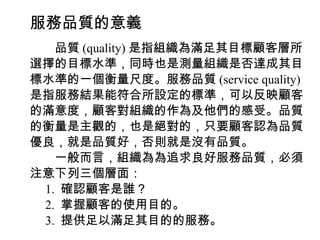 服務品質的意義
　　品質 (quality) 是指組織為滿足其目標顧客層所
選擇的目標水準，同時也是測量組織是否達成其目
標水準的一個衡量尺度。服務品質 (service quality)
是指服務結果能符合所設定的標準，可以反映顧客
的滿意度，顧客對組織的作為及他們的感受。品質
的衡量是主觀的，也是絕對的，只要顧客認為品質
優良，就是品質好，否則就是沒有品質。
　　一般而言，組織為為追求良好服務品質，必須
注意下列三個層面：
　 1. 確認顧客是誰？
　 2. 掌握顧客的使用目的。
　 3. 提供足以滿足其目的的服務。
 