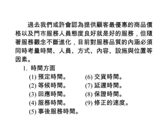 　　過去我們或許會認為提供顧客最優惠的商品價
格以及門市服務人員態度良好就是好的服務，但隨
著服務觀念不斷進化，目前對服務品質的內涵必須
同時考量時間、人員、方式、內容、設施與位置等
因素。
　 1. 時間方面
　　 (1) 預定時間。　　 (6) 交貨時間。
　　 (2) 等候時間。 　　 (7) 延遲時間。
　　 (3) 回應時間。 　　 (8) 保證時間。
　　 (4) 服務時間。 　　 (9) 修正的速度。
　　 (5) 事後服務時間。
 