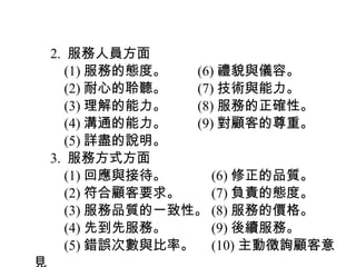 　 2. 服務人員方面
　　 (1) 服務的態度。　　 (6) 禮貌與儀容。
　　 (2) 耐心的聆聽。　　 (7) 技術與能力。
　　 (3) 理解的能力。　　 (8) 服務的正確性。
　　 (4) 溝通的能力。　　 (9) 對顧客的尊重。
　　 (5) 詳盡的說明。
　 3. 服務方式方面
　　 (1) 回應與接待。　　　 (6) 修正的品質。
　　 (2) 符合顧客要求。　　 (7) 負責的態度。
　　 (3) 服務品質的一致性。 (8) 服務的價格。
　　 (4) 先到先服務。　　　 (9) 後續服務。
　　 (5) 錯誤次數與比率。　 (10) 主動徵詢顧客意
 