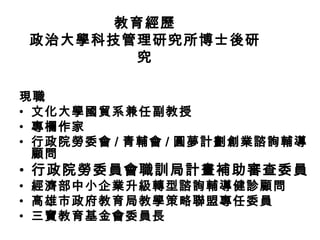 教育經歷
政治大學科技管理研究所博士後研
        究

現職
• 文化大學國貿系兼任副教授
• 專欄作家
• 行政院勞委會 / 青輔會 / 圓夢計劃創業諮詢輔導
  顧問
• 行政院勞委員會職訓局計畫補助審查委員
• 經濟部中小企業升級轉型諮詢輔導健診顧問
• 高雄市政府教育局教學策略聯盟專任委員
• 三寶教育基金會委員長
 