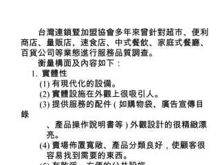 　　台灣連鎖暨加盟協會多年來曾針對超市、便利
商店、量販店、速食店、中式餐飲、家庭式餐廳、
百貨公司等業態進行服務品質調查。
　　衡量構面及內容如下：
　 1. 實體性
　　 (1) 有現代化的設備。
　　 (2) 實體設施在外觀上很吸引人。
　　 (3) 提供服務的配件 ( 如購物袋、廣告宣傳目
錄
　　　、產品操作說明書等 ) 外觀設計的很精緻漂
　　　亮。
　　 (4) 賣場佈置寬敞、產品分類良好，使顧客很
　　　容易找到需要的東西。
 