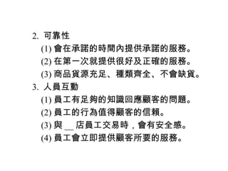 　 2. 可靠性
　　 (1) 會在承諾的時間內提供承諾的服務。
　　 (2) 在第一次就提供很好及正確的服務。
　　 (3) 商品貨源充足、種類齊全、不會缺貨。
　 3. 人員互動
　　 (1) 員工有足夠的知識回應顧客的問題。
　　 (2) 員工的行為值得顧客的信賴。
　　 (3) 與 __ 店員工交易時，會有安全感。
　　 (4) 員工會立即提供顧客所要的服務。
 