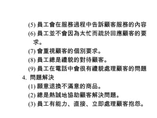 　　 (5) 員工會在服務過程中告訴顧客服務的內容
　　 (6) 員工並不會因為太忙而疏於回應顧客的要
　　　求。
　　 (7) 會重視顧客的個別要求。
　　 (8) 員工總是禮貌的對待顧客。
　　 (9) 員工在電話中會很有禮貌處理顧客的問題
　 4. 問題解決
　　 (1) 願意退換不滿意的商品。
　　 (2) 總是熱誠地協助顧客解決問題。
　　 (3) 員工有能力、直接、立即處理顧客抱怨。
 