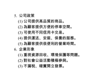 　 5. 公司政策
　　 (1) 公司提供高品質的商品。
　　 (2) 為顧客提供方便的停車空間。
　　 (3) 可使用不同信用卡交易。
　　 (4) 提供運送、安裝、保養的服務。
　　 (5) 為顧客提供很便利的營業時間。
　 6. 企業形象
　　 (1) 重視資源回收、環境保護等問題。
　　 (2) 對社會公益活動積極參與。
　　 (3) 不漏稅、確實開立發票。
 