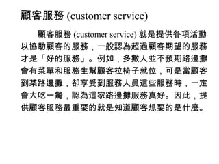 顧客服務 (customer service)
　　顧客服務 (customer service) 就是提供各項活動
以協助顧客的服務，一般認為超過顧客期望的服務
才是「好的服務」。例如，多數人並不預期路邊攤
會有菜單和服務生幫顧客拉椅子就位，可是當顧客
到某路邊攤，卻享受到服務人員這些服務時，一定
會大吃一驚，認為這家路邊攤服務真好。因此，提
供顧客服務最重要的就是知道顧客想要的是什麼。
 