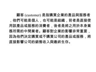 　　顧客 (customer) 是指購買企業的產品與服務者
，他們可能是個人，也可能是組織，前者是直接使
用該產品或服務的消費者，後者是將之用於本身業
務所需的中間業者。顧客對企業的影響非常重要，
因為他們決定購買或不購買公司的產品或服務，將
直接影響公司的銷售收入與最終生存。
 