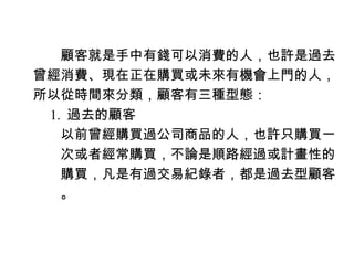 　　顧客就是手中有錢可以消費的人，也許是過去
曾經消費、現在正在購買或未來有機會上門的人，
所以從時間來分類，顧客有三種型態：
　 1. 過去的顧客
　　以前曾經購買過公司商品的人，也許只購買一
　　次或者經常購買，不論是順路經過或計畫性的
　　購買，凡是有過交易紀錄者，都是過去型顧客
　　。
 
