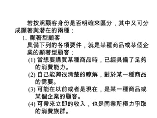 　　若按照顧客身份是否明確來區分，其中又可分
成顯著與潛在的兩種：
　 1. 顯著型顧客
　　具備下列的各項要件，就是某種商品或某個企
　　業的顯著型顧客：
　　 (1) 當想要購買某種商品時，已經具備了足夠
　　　 的消費能力。
　　 (2) 自己能夠很清楚的瞭解，對於某一種商品
　　　 的需要。
　　 (3) 可能在以前或者是現在，是某一種商品或
　　　 某個企業的顧客。
　　 (4) 可帶來立即的收入，也是同業所極力爭取
　　　 的消費族群。
 