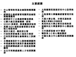 主要經歷

•   中山管理教育基金會諮詢輔導顧       •   大陸國務院發展研究中心訪問教
    問                        授
•   經濟部企業經營管理顧問協會諮       •   大陸清華大學醫藥經營管理所教
    詢輔導顧問                    授
•   經濟部中小企業處榮譽指導員        •   大葉大學企管、休管系副教授
•   公爵大飯店連鎖機構 - 經理       •   實踐大學國企系副教授
•   SOGO 俱樂部 - 營運籌備部協理   •   高苑科技大學企管系助理教授
•   美國 NGH 催眠協會授證合格催     •   建國科技大學產學訓中心講座教
    眠心理諮商師                   授
•   漢來大飯店 - 餐飲部主管        •   日本產經協會 MTP 講師
•   行政院勞委會員工協助方案師        •   職訓局 3 C 核心職能講師
•   行政院勞委會社會專業社工訓練       •   中國生產力中心顧問師班授課講
    師                        師
•   台灣創意設計中心諮詢輔導顧問
•   幸福創業微利貸款計畫創業顧問
•   企業訓練聯絡網 HR 發展服務團
    顧問
•   台北市商業處創業人才培授課講
    師
 