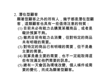　 2. 潛在型顧客
　　顯著型顧客之外的所有人，幾乎都是潛在型顧
　　客，這類顧客也具有一些值得注意的特質：
　　 (1) 目前未必有能力去購買某種商品，或者是
　　　 礙於預算不夠。
　　 (2) 雖然目前有能力去消費，但對特定的商品
　　　 未有明確的需要。
　　 (3) 對特定的商品已有明確的需要，但不是最
　　　 主要的需要。
　　 (4) 就算是最主要的需要，也不一定能取得這
　　　 些有效滿足他們需要的訊息。
　　 (5) 總有一天會因為環境改變、個人條件或需
　　　 要的變化，而成為顯著型顧客。
 