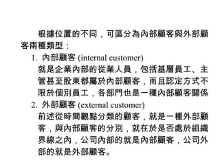 　　根據位置的不同，可區分為內部顧客與外部顧
客兩種類型：
　 1. 內部顧客 (internal customer)
　　就是企業內部的從業人員，包括基層員工、主
　　管甚至股東都屬於內部顧客，而且認定方式不
　　限於個別員工，各部門也是一種內部顧客關係
　 2. 外部顧客 (external customer)
　　前述從時間觀點分類的顧客，就是一種外部顧
　　客，與內部顧客的分別，就在於是否處於組織
　　界線之內，公司內部的就是內部顧客，公司外
　　部的就是外部顧客。
 