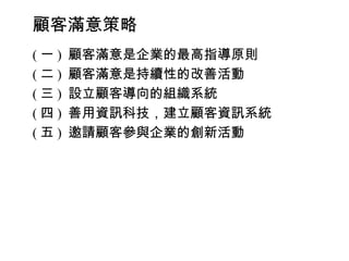 顧客滿意策略
(一)   顧客滿意是企業的最高指導原則
(二)   顧客滿意是持續性的改善活動
(三)   設立顧客導向的組織系統
(四)   善用資訊科技，建立顧客資訊系統
(五)   邀請顧客參與企業的創新活動
 