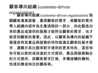 顧客導向組織 (customer-driven
organization)
　　顧客導向組織 (customer-driven organization) 強
調顧客滿意經營，重視顧客的需求，將顧客的需求
帶入組織內部作為生產過程的一部分，如此製造出
來的產品或提供的服務才能符合顧客的需求，也才
能受到顧客的喜愛。因此，以顧客為導向的組織不
僅僅表明其產品與服務的特性能滿足顧客的基本要
求，還顯示其比競爭對手提供的更具特色，這些特
色可能以新的或改進的方式提供、產品與服務融合
的方式提供、按顧客要求訂做、多種接觸的機制、
快速回應或特定的關係等。
 