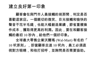 建立良好第一印象
　　顧客會在與門市人員接觸的剎那間，判定是否
喜歡這家店。一個親切的微笑、目光接觸和愉快的
聲音不花半毛錢，也能大幅創造業績，節省重複操
作成本，獲取得更高的利潤。因此，要在和顧客接
觸的最初 10 秒內，給他們一個好印象。
　　全球最大零售企業沃爾瑪 (Wal-Mart) 有名的「
10 呎原則」，即當顧客走進 10 呎內，員工必須直
視對方眼睛，和他打招呼，並詢問是否需要協助。
 