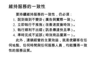 維持服務的一致性
　　要持續維持服務的一致性，仍必須：
　 1. 說到做到不變卦 ( 廣告與實際一致 ) 。
　 2. 立即執行不推拖 ( 改善速度搶時效 ) 。
　 3. 執行順利不出錯 ( 訊息傳達快且準 ) 。
　 4. 準時完成不延誤 ( 時效商品擺第一 ) 。
　　此外，連鎖經營的主要效益，就是使顧客在任
何地點、任何時間與任何服務人員，均能獲得一致
性的服務品質。
 