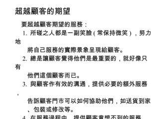超越顧客的期望
　要超越顧客期望的服務：
　 1. 所碰之人都是一副笑臉 ( 常保持微笑 ) ，努力
地
　　將自己服務的實際景象呈現給顧客。
　 2. 總是讓顧客覺得他們是最重要的，就好像只
有
　　他們這個顧客而已。
　 3. 與顧客作有效的溝通，提供必要的額外服務
，
　　告訴顧客門市可以如何協助他們，如送貨到家
　　、包裝或修改等。
 