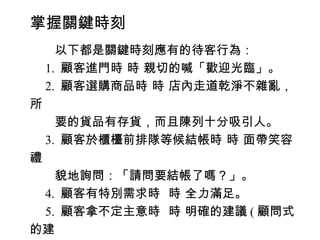 掌握關鍵時刻
　　以下都是關鍵時刻應有的待客行為：
　 1. 顧客進門時 時 親切的喊「歡迎光臨」。
　 2. 顧客選購商品時 時 店內走道乾淨不雜亂，
所
　　要的貨品有存貨，而且陳列十分吸引人。
　 3. 顧客於櫃檯前排隊等候結帳時 時 面帶笑容
禮
　　貌地詢問：「請問要結帳了嗎？」。
　 4. 顧客有特別需求時 時 全力滿足。
　 5. 顧客拿不定主意時 時 明確的建議 ( 顧問式
的建
 